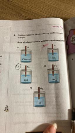 gili
air.
1.
Stanm
weuheh
6.
Şekildeki maddelerin içerisine üzerinde belirtilen metaller
ekleniyor.
Buna göre hangi kaplarda gaz çıkışı meydana gelmez?
A)
Al
KOH(suda)
westy
Na
H₂O
E)
Mg
HCI
DENEME-16
B)
D)
Zn
NH3
Cu
HNO3
Star
Share
you
4211
1.