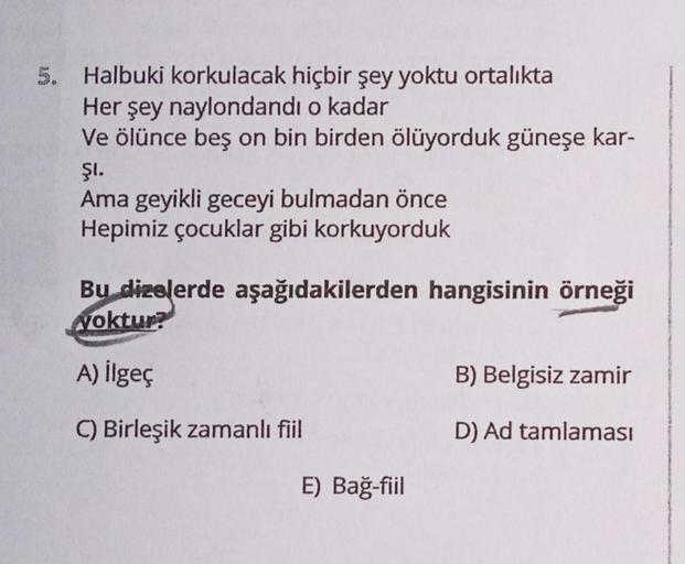 5. Halbuki korkulacak hiçbir şey yoktu ortalıkta
Her şey naylondandı o kadar
Ve ölünce beş on bin birden ölüyorduk güneşe kar-
ŞI.
Ama geyikli geceyi bulmadan önce
Hepimiz çocuklar gibi korkuyorduk
Bu dizelerde aşağıdakilerden hangisinin örneği
Noktur?
A) 