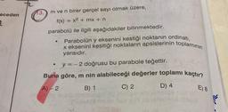 eceden
2
13.
m ve n birer gerçel sayı olmak üzere,
f(x) = x² + mx + n
parabolü ile ilgili aşağıdakiler bilinmektedir.
●
Parabolün y eksenini kestiği noktanın ordinatı,
x eksenini kesitiği noktaların apsislerinin toplamının
yarısıdır.
●
y = -2 doğrusu bu parabole teğettir.
Buna göre, m nin alabileceği değerler toplamı kaçtır?
A)-2
B) 1
D) 4
C) 2
E) 8
ar