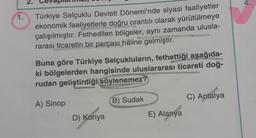 1.
N
Türkiye Selçuklu Devleti Dönemi'nde siyasi faaliyetler
ekonomik faaliyetlerle doğru orantılı olarak yürütülmeye
çalışılmıştır. Fethedilen bölgeler, aynı zamanda ulusla-
rarası ticaretin bir parçası hâline gelmiştir.
Buna göre Türkiye Selçukluların, fethettiği aşağıda-
ki bölgelerden hangisinde uluslararası ticareti doğ-
rudan geliştirdiği söylenemez?
A) Sinop
D) Konya
B) Sudak
E) Alanya
C) Antalya
4.