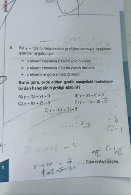 3
(AR) N3
8. Bir y = f(x) fonksiyonunun grafiğine sırasıyla aşağıdaki
işlemler uygulanıyor.
x ekseni boyunca 2 birim sola ötelenir.
• y ekseni boyunca 3 birim yukarı ötelenir.
x eksenine göre simetriği alınır.
●
Buna göre, elde edilen grafik aşağıdaki fonksiyon-
lardan hangisinin grafiği olabilir?
A) y = f(x-2)-3
C) y = f(x + 2)-3
E) y = -f(x + 2)-3
(J
B) y = f(x-2) +3
D) y = -f(x + 2) + 3
+/-
2x
x +hx - -
1-2-1-5+
²+5)
-S
(-1,₂8
2
Diğer sayfaya geçiniz.