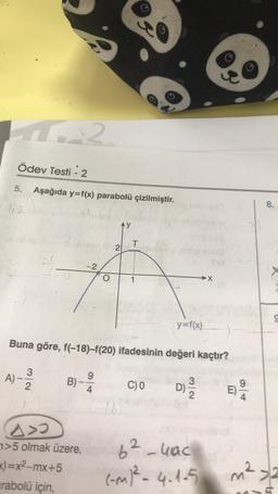 4.22
Ödev Testi - 2
5. Aşağıda y=f(x) parabolü çizilmiştir.
112
A)-
32
-2
2
A>
>5 olmak üzere,
x)=x²-mx+5
rabolü için,
AY
T
Buna göre, f(-18)-f(20) ifadesinin değeri kaçtır?
1
9
4
B)--2/10 C) 0
20
y=f(x)
D) 31/10
2
62-4ac
(-M)² - 4.1-5
9
E)
9/4
8.
8)
9
m² 2