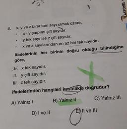 4.
x, y ve z birer tam sayı olmak üzere,
x.y çarpımı çift sayıdır.
y tek sayı ise z çift sayıdır.
x ve z sayılarından en az biri tek sayıdır.
ifadelerinin her birinin doğru olduğu bilindiğine
göre,
x tek sayıdır.
II. y çift sayıdır.
III. z tek sayıdır.
ifadelerinden hangileri kesinlikle doğrudur?
A) Yalnız I
B) Yalnız II
●
·
73
●
D) I ve II
Ⓒ"
C) Yalnız III
ASYONEL Y
E) Il ve III