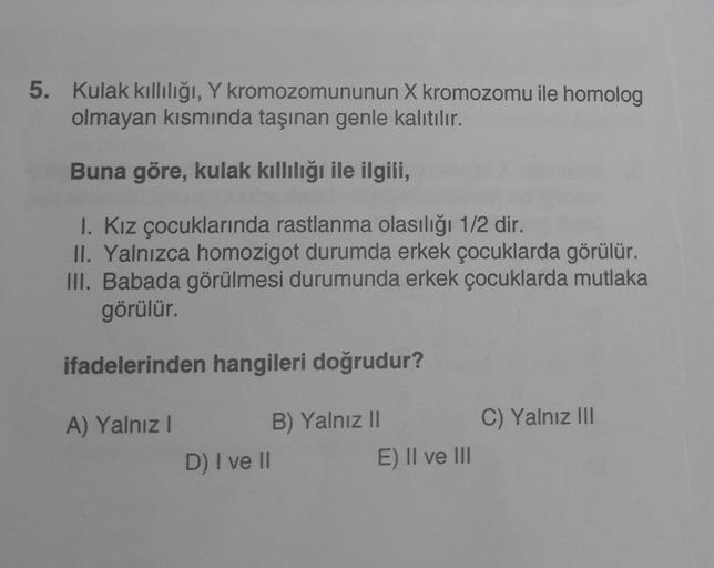 5. Kulak kıllılığı, Y kromozomununun X kromozomu ile homolog
olmayan kısmında taşınan genle kalıtılır.
Buna göre, kulak kıllılığı ile ilgili,
I. Kız çocuklarında rastlanma olasılığı 1/2 dir.
II. Yalnızca homozigot durumda erkek çocuklarda görülür.
III. Bab