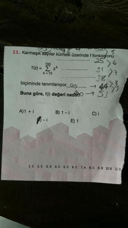 1096..
11. Karmaşık sayılar kümesi üzerinde f fonksiyonu
2576
100
f(z)=zk
k=10
A)1 + i
biçiminde tanımlanıyor. as
Buna göre, f(i) değeri nedio S
-i
B) 1-i
>7
442 5
E) 1
-38
C) i
1. C 2. C 3.D 4. C 5.C 6. C 7. A 8. C 9.B 10.B 11.0,