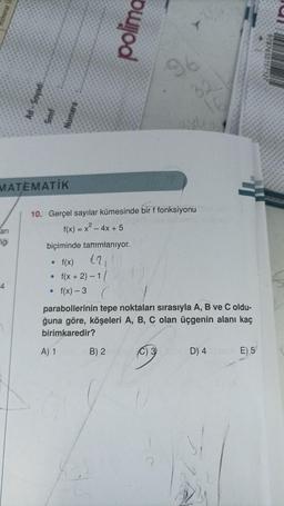 MATEMATİK
arı
fiği
penos-pr
4
.
f(x + 2)-1/
blod
10. Gerçel sayılar kümesinde bir f fonksiyonuxO
f(x) = x² - 4x + 5
biçiminde tanımlanıyor.
• f(x)
. f(x)-3
96
32
C) 3
parabollerinin tepe noktaları sırasıyla A, B ve C oldu-
ğuna göre, köşeleri A, B, C olan üçgenin alanı kaç
birimkaredir?
A) 1 B) 2
D) 4E) 5
9287650157322