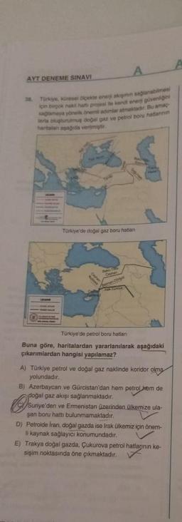 AYT DENEME SINAVI
38. Türkiye, küresel ölçekte enerji akişinin sağlanabilmesi
için birpok nakil hatti projesi ile kendi enerji güvenliğini
sağlamaya yönelik önemli adimlar atmaktadır. Bu amaç
larla oluşturulmuş doğal gaz ve petrol boru hatlannin
haritalan aşağıda verilmiştir.
LEJAND
YUM
Türkiye'de doğal gaz boru hatlan
Bakü-T
Ceyhan
Batman Dörtyol
A
Ceyhan
Kukkale
Tamina
Timna
Türkiye'de petrol boru hatları
Buna göre, haritalardan yararlanılarak aşağıdaki
çıkarımlardan hangisi yapılamaz?
A) Türkiye petrol ve doğal gaz naklinde koridor olma
yolundadır.
B) Azerbaycan ve Gürcistan'dan hem petrol hem de
doğal gaz akışı sağlanmaktadır.
Suriye'den ve Ermenistan üzerinden ülkemize ula-
şan boru hattı bulunmamaktadır.
D) Petrolde Iran, doğal gazda ise Irak ülkemiz için önem-
li kaynak sağlayıcı konumundadır.
E) Trakya doğal gazda, Çukurova petrol hatlarının ke-
sişim noktasında öne çıkmaktadır.