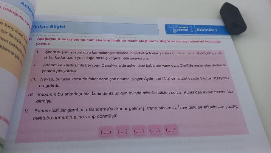 Anlam
olduğunu ven
tunç lüleyi
bir itinayla ku
klarına gila d
Anlam Bilgisi
V.
F.
LGS İKİNCİ
ÇEYREK
Etkinlik 1
Aşağıdaki numaralanmış cümlelerle anlamlı bir metin oluşturarak doğru sıralamayı altındaki kutucuğa
yazınız.
11.
1. Şimdi düşünüyorum da o karmak