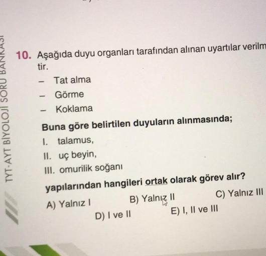 TYT-AYT BİYOLOJİ SORU
10. Aşağıda duyu organları tarafından alınan uyartılar verilm
tir.
-
-
-
Tat alma
Görme
Koklama
Buna göre belirtilen duyuların alınmasında;
talamus,
I.
II. uç beyin,
III. omurilik soğanı
yapılarından hangileri ortak olarak görev alır?