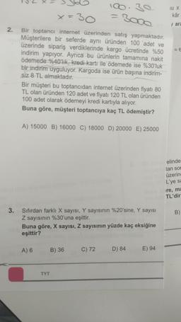 2.
x=30
Bir toptancı internet üzerinden satış yapmaktadır.
Müşterilere bir seferde aynı üründen 100 adet ve
üzerinde sipariş verdiklerinde kargo ücretinde %50
indirim yapıyor. Ayrıca bu ürünlerin tamamına nakit
ödemede %40'lık, kredi kartı ile ödemede ise %30'luk
bir indirim uyguluyor. Kargoda ise ürün başına indirim-
siz 8 TL almaktadır.
Bir müşteri bu toptancıdan internet üzerinden fiyatı 80
TL olan üründen 120 adet ve fiyatı 120 TL olan üründen
100 adet olarak ödemeyi kredi kartıyla alıyor.
Buna göre, müşteri toptancıya kaç TL ödemiştir?
A) 15000 B) 16000 C) 18000 D) 20000 E) 25000
100.30
3. Sıfırdan farklı X sayısı, Y sayısının %20'sine, Y sayısı
Z sayısının %30'una eşittir.
Buna göre, X sayısı, Z sayısının yüzde kaç eksiğine
eşittir?
A) 6
TYT
B) 36
C) 72
D) 84
E) 94
U X
kâr
ara
elinde'
tan son
üzerin
L'ye sa
re, ma
TL'dir
B)