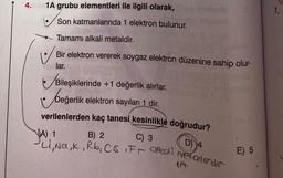 4.
1A grubu elementleri ile ilgili olarak,
Son katmanlarında 1 elektron bulunur.
Tamamı alkali metaldir.
Bir elektron vererek soygaz elektron düzenine sahip olur-
lar.
Bileşiklerinde +1 değerlik alırlar.
beğerlik
Değerlik elektron sayıları 1 dir.
verilenlerden kaç tanesi kesinlikle doğrudur?
C) 3
A) 1
B) 2
D) 4
Li, Na, K, Rb, CS IFT alkali refallerdir
E) 5
7.