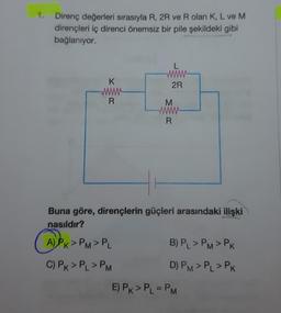 1.
Direnç değerleri sırasıyla R, 2R ve R olan K, L ve M
dirençleri iç direnci önemsiz bir pile şekildeki gibi
bağlanıyor.
K
R
A) PK>PM> PL
L
wwww
2R
HI
Buna göre, dirençlerin güçleri arasındaki ilişki
nasıldır?
(A) PK>
C) PK > PL > PM
M
R
B) PL > PM > PK
D) PM > PL > PK
E) PK > PL = PM