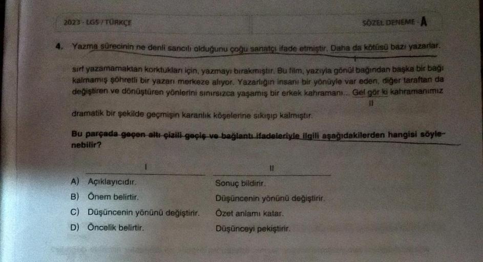 2023-LGS/TURKÇE
SÖZEL DENEME-A
4. Yazma sürecinin ne denli sancili olduğunu çoğu sanatçı ifade etmiştir. Daha da kötüsü bazı yazarlar.
sırf yazamamaktan korktukları için, yazmayı bırakmıştır. Bu film, yazıyla gönül bağından başka bir bağı
kalmamış şöhretli