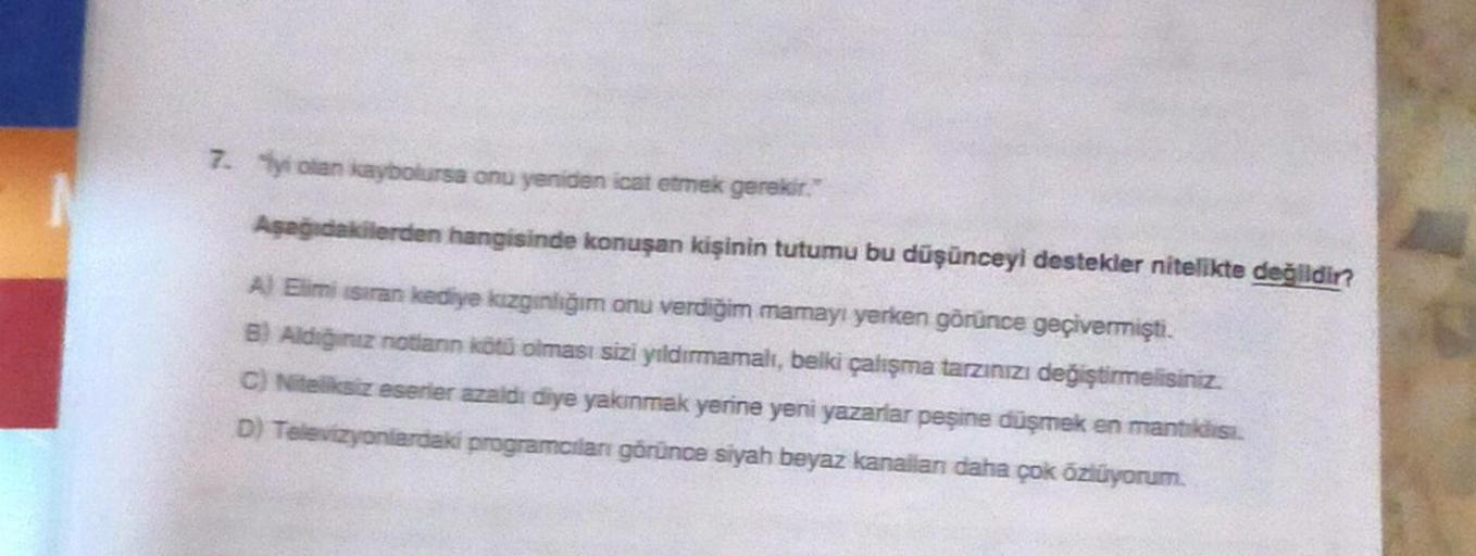 7. yi olan kaybolursa onu yeniden icat etmek gerekir."
Aşağıdakilerden hangisinde konuşan kişinin tutumu bu düşünceyi destekler nitelikte değildir?
A) Elimi ısıran kediye kızgınlığım onu verdiğim mamayı yerken görünce geçivermişti.
B) Aldiğiniz notianın kö