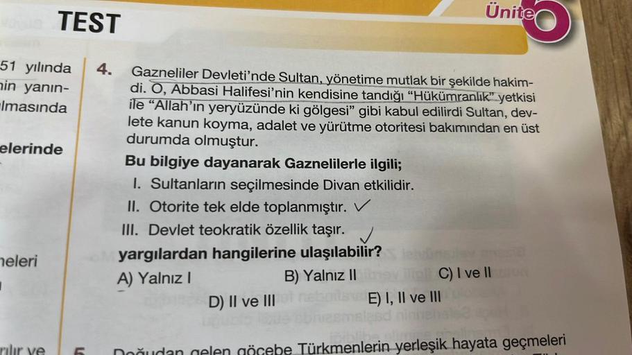 TEST
51 yılında 4.
nin yanın-
Imasında
elerinde
neleri
I
LO
Gazneliler Devleti'nde Sultan, yönetime mutlak bir şekilde hakim-
di. O, Abbasi Halifesi'nin kendisine tandığı "Hükümranlık" yetkisi
ile "Allah'ın yeryüzünde ki gölgesi" gibi kabul edilirdi Sultan