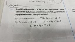 onge
10.
=32-35-15 olmadı
Analitik düzlemde 3x + 4y + 5 = 0 doğrularına 3 birim
uzaklıkta bulunan noktaların geometrik yer denklemi
aşağıdakilerden hangisi olabilir?
A) 3x + 4y -5=0
C) 3x + 4y -15=0
B) 3x + 4y - 10 = 0
D) 3x + 4y -20=0
E) 3x + 4y - 25= 0
14. Şekil
rilm