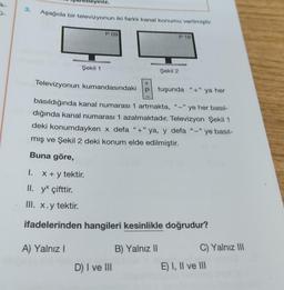 k-
3.
1.
niz.
Aşağıda bir televizyonun iki farklı kanal konumu verilmiştir.
Şekil 1
x + y tektir.
P 09
Televizyonun kumandasındaki
basıldığında kanal numarası 1 artmakta, "-"ye her basil-
dığında kanal numarası 1 azalmaktadır. Televizyon Şekil 1
deki konumdayken x defa "+"ya, y defa "-"
-"ye basıl-
mış ve Şekil 2 deki konum elde edilmiştir.
Buna göre,
Şekil 2
D) I ve III
P 16
+
P tuşunda "+" ya her
II. yx çifttir.
III. x.y tektir.
ifadelerinden hangileri kesinlikle doğrudur?
A) Yalnız I
B) Yalnız II
C) Yalnız III
E) I, II ve III