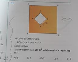 ardır.
225
9. 23
11.
D
A) 9
A
E
B) 8
F
H
G
4 X-2
C) 7
C
ABCD ve EFGH birer kare,
|BC| = 3x + 2, |HG| = x - 2
olarak veriliyor.
Taralı bölgenin alanı 280 br² olduğuna göre, x değeri kaç-
tır?
B
3x-2
D) 6
E) 5