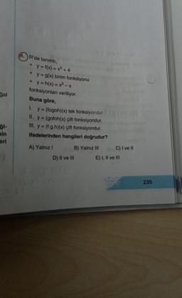 gal
ği-
min
eri
14. R'de tanımlı,
y = f(x) = x² + 4
y = g(x) birim fonksiyonu
y=h(x) = x³ - x
fonksiyonları veriliyor.
Buna göre,
1. y = (fogoh)(x) tek fonksiyondur.
II. y = (gofoh(x) çift fonksiyondur.
III. y = (f.g.h)(x) çift fonksiyondur.
ifadelerinden hangileri doğrudur?
B) Yalnız III
A) Yalnız I
D) II ve III
C) I ve II
E) I, II ve III
235