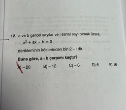 8
08
netid nabriayse iacob OBA blemsend ou bhal heimsich a
vonülöd mis all @sonipibinsip pembaud
sbrg bine ese labob blsmzeed
bibinsip reivse scobillamseed ou 00A
12. a ve b gerçel sayılar ve i sanal sayı olmak üzere, mülöd
#ttsbrig
x² + ax + b = 0650 ipsosliosie in A erop anus
denkleminin köklerinden biri 2 - i dir.
S (A
TOVU
Buna göre, a b çarpımı kaçtır?
A) - 20
B) - 12
C)-8
D) 6 E) 16