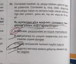 ço-
var-
lem
bu
tim
buk
or.
gö-
da-
20. Cümledeki hareketi, işi, yargıyı bildiren çekimli öge-
ler yüklemdir. Cümledeki iş, oluş, istek, düşünce
veya yargıyı kişiye ve zamana bağlı olarak bildiren
öge olan yüklem, şahıs eki, kip eki veya ek fiil ta-
Şır.
Bu açıklamaya göre aşağıdaki cümlelerin han-
gisinde yüklem doğru gösterilmiştir?
A) Balinalar, yeryüzündeki en büyük memelilerdir.
B) Kütüphaneyi bu yüzyılın başlarında ünlü bilim
insanları ziyaret etmişler.
C)Yaptığı terbiyesizlik herkesin keyfini kaçırdı.
D) Bugünkü teknoloji sadece gelişmiş ülkelerin za-
feri değildir.