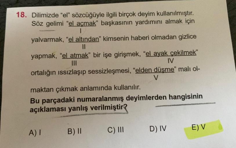 18. Dilimizde "el" sözcüğüyle ilgili birçok deyim kullanılmıştır.
Söz gelimi "el açmak" başkasının yardımını almak için
|
yalvarmak, "el altından" kimsenin haberi olmadan gizlice
11
yapmak, "el atmak" bir işe girişmek, "el ayak çekilmek"
|||
IV
ortalığın ı