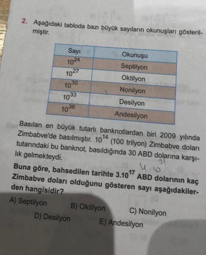 2. Aşağıdaki tabloda bazı büyük sayıların okunuşları gösteril-
miştir.
Sayı
1024
1027
1030
1033
1036
Basılan en büyük tutarlı banknotlardan biri 2009 yılında
Zimbabve'de basılmıştır. 10¹4
tutarındaki bu banknot, basıldığında 30 ABD dolarına karşı-
(100 tri