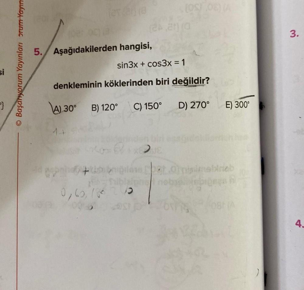 si
O Başanıyorum Yayınları orum Yayın
(2x2)(8
14
18
5. Aşağıdakilerden
Cop
hangisi,
sin3x+cos3x = 1
denkleminin köklerinden biri değildir?
A) 30° B) 120°
(OS) 06) (A
0,60,780 200
(24,2010
C) 150° D) 270°
E) 300°
s pot Ol nisimshirieb
nobyoliep
3.
4.