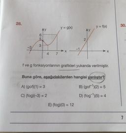 28.
6
5
3
4
7
y = g(x)
A) (gof)(1) = 3
C) (fog)(-3) = 2
f ve g fonksiyonlarının grafikleri yukarıda verilmiştir.
y = f(x)
Buna göre, aşağıdakilerden hangisi yanlıştır?
B) (gof ¹)(2) = 5
D) (fog-¹)(5) = 4
E) (fog)(0) = 12
30.
7