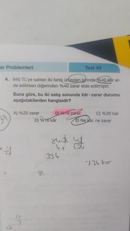 ar Problemleri
4. 840 TL'ye satılan iki farklı üründen birinde %40 kâr el-
de edilirken diğerinden %40 zarar elde edilmiştir.
37
als
*-
Buna göre, bu iki satış sonunda kâr-zarar durumu
aşağıdakilerden hangisidir?
A) %20 zarar
D
J
B) %16 zarar
D) %16 kâr
82
Test 43
848.
Y
336
C) %20 kâr
E) Ne kâr, ne zarar
uf
736 kor