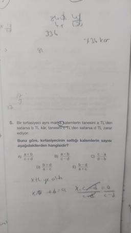 A
81
A)
a+b
c+d
848.
5. Bir kırtasiyeci aynı marka kalemlerin tanesini a TL'den
satarsa b TL kâr, tanesini c TL'den satarsa d TL zarar
ediyor.
D)
336
Buna göre, kırtasiyecinin sattığı kalemlerin sayısı
aşağıdakilerden hangisidir?
Xt
b+d
a-c
y
B)
a-b
c-d
736 kor
E)
b-d
a+c
c-a
d-b
ye
olh
X₁ +6=9 X₁CA:
IT