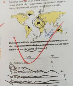 5. Günümüz insanlığının en
ortaya çıkacak olan değişimlerdir. Küresel iklim değişimi-
nin yeryüzünün farklı yerlerine farkıtkileri olacaktır.
Als &
S
Buna göre haritada
gösterilen numaralandırılmış yerler-
den hangisinde küresel iklim değişimi sonucunda yaşa-
nabilecek olaylar yanlış verilmiştir?
960020
Olay
ghr
coul
A) Çölleşme riski
Sel ve taşkın
Deniz seviyesinde yükselme
Buzut erimesi
Ekolojik bozulma
Yer
IV
||
++