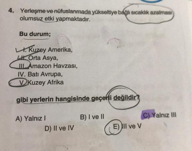 4. Yerleşme ve nüfuslanmada yükseltiye bağlı sıcaklık azalmasi
olumsuz etki yapmaktadır.
Bu durum;
LI. Kuzey Amerika,
Orta Asya,
III. Amazon Havzası,
IV. Batı Avrupa,
VKuzey Afrika
gibi yerlerin hangisinde geçerli değildir?
A) Yalnız I
D) II ve IV
B) I ve