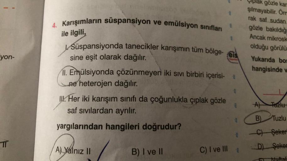 yon-
πT
4. Karışımların süspansiyon ve emülsiyon sınıfları
ile ilgili,
Süspansiyonda tanecikler karışımın tüm bölge-eis
sine eşit olarak dağılır.
11. Emülsiyonda çözünmeyen iki sıvı birbiri içerisi- *
ne heterojen dağılır.
III. Her iki karışım sınıfı da ço