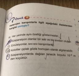 OR
Heterojen karışımlarla ilgili aşağıdaki ifadelerden
hangisi yanlıştır?
A) Her yerinde aynı özelliği göstermezler.
Süspansiyon olanlar bir katı ve bir sividan oluşur.
C) Emülsiyonlar, sıvı-Sıvı karışımlardı.
(D) Koloitler çıplak gözle homojen olarak algılanabilir.
Süspansiyonlarda dağılan tanecik boyutu 10 m
den küçüktür.
ÖRNEK
eis