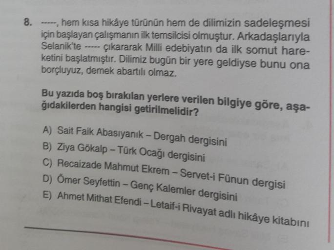 8. -----, hem kısa hikâye türünün hem de dilimizin sadeleşmesi
için başlayan çalışmanın ilk temsilcisi olmuştur. Arkadaşlarıyla
Selanik'te çıkararak Milli edebiyatın da ilk somut hare-
ketini başlatmıştır. Dilimiz bugün bir yere geldiyse bunu ona
borçluyuz