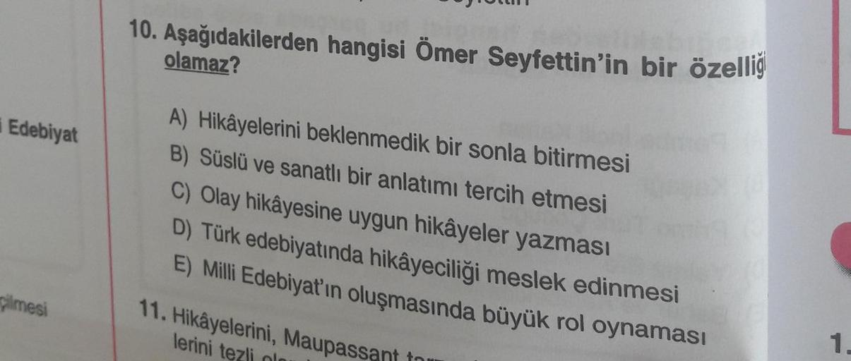 i Edebiyat
pilmesi
10. Aşağıdakilerden hangisi Ömer Seyfettin'in bir özelliğ
olamaz?
A) Hikâyelerini beklenmedik bir sonla bitirmesi
B) Süslü ve sanatlı bir anlatımı tercih etmesi
C) Olay hikâyesine uygun hikâyeler yazması
D) Türk edebiyatında hikâyeciliği