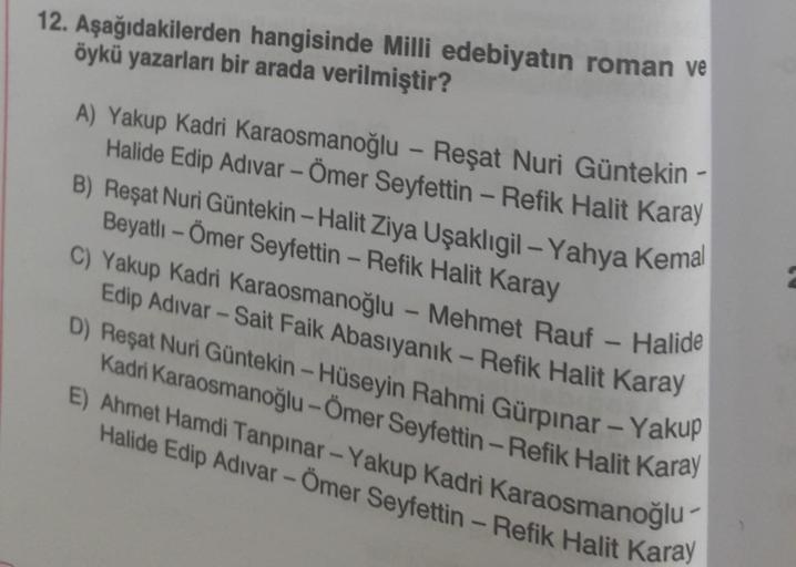 12. Aşağıdakilerden
hangisinde Milli edebiyatın roman ve
öykü yazarları bir arada verilmiştir?
A) Yakup Kadri Karaosmanoğlu - Reşat Nuri Güntekin -
Halide Edip Adıvar - Ömer Seyfettin - Refik Halit Karay
B) Reşat Nuri Güntekin - Halit Ziya Uşaklıgil-Yahya