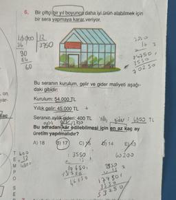 , on
yar-
Kac
TEMPO
SE
6. Bir çiftçi bir yıl boyunca daha iyi ürün alabilmek için
bir sera yapmaya karar veriyor.
E
45000 12
3750
36
90
84
Thoo
E, 12
M 4800
60
Bu seranın kurulum, gelir ve gider maliyeti aşağı-
daki gibidir:
Kurulum: 54.000 TL
Yıllık gelir: 45.000 TL
Seranın aylık gideri: 400 TL Yilliy gider: 4800 TL
aylık gelir 3750
Bu seradan kâr edilebilmesi için en az kaç ay
üretim yapılmalıdır?
A) 18
(B) 17
+
: 3550
C)/5 14 EX13
15
D)
5/13
60200
10 650,
13530
46150
3550
17 3
3550
VIS
24750,
3550
702 50
2
177501
3S SO
$3250