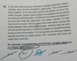 26. (1) İlk defa Polinezya'dan Hindistan'a geldiği düşünülen şekeri,
milattan önce 510'da Hindistan'ı işgal eden Pers hükümdarı
Dara keşfetti; "Arısız bal veren kamış" çok tutuldu. (II) İran'ı fet-
heden Araplar, şekerin tadını aldılar; onu yetiştirip büyük ölçekli
bir sanayiye dönüştürdüler. (III) Batılılar ise şekeri de başka bir-
çok şey gibi Doğu'dan öğrendiler. (IV) Şeker, eskiden 10 met-
reye varan boyuyla %20-25 şeker ihtiva eden şeker kamışı adlı
tropik bitkiden elde edilirdi. Haçlılar, seferleri bitip de evle-
rine döndüklerinde Mısır ve Kıbrıs'ta yetişen bu lezzetli baharatı
anlata anlata bitiremediler. (VI) Avrupa'dan da Kanarya Adaları
yoluyla Amerika'ya ulaşan şeker, XVI. yüzyılda artık ticari bir
meta hâline gelmişti.
Bu parçada numaralanmış cümlelerden hangisi düsünce-
nin akışını bozmaktadır?
ALVT
B) V
D) H
E