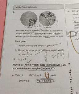 5.
MSÜ / Temel Matematik
-3
1. pizza
II. pizza
Yukarıda iki adet eşit büyüklüklerdeki pizzalar göste-
rilmiştir. Huriye I. pizzadan taralı kısım olan x kadarını,
Ali ise II. pizzadaki taralı kısım olan y kısmını yemiştir.
Buna göre,
1. Huriye Ali'den daha çok pizza yemiştir.
II. Huriye'nin yediği pizza miktarının Ali'nin yediği-
12
dir.
ne oranı
9
7
A) Yalnız I
5
12
III. x+y<1
Huriye ve Ali'nin yediği pizza miktarlarıyla ilgili
yukarıdakilerden hangileri doğrudur?
5
12
B) Yalnız II CI ve II
E) Yalnız III
D) II ve III
7.
Yayınları
akat
Bir öğre
eksiğin
larını is
Öğrer
reken
verilm
C)
8.