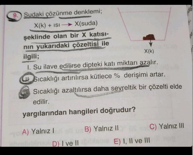 9. Sudaki çözünme denklemi;
X(k) + ISIX(suda)
şeklinde olan bir X katısı-
nın yukarıdaki çözeltisi ile
ilgili;
Ram
X(K)
I. Su ilave edilirse dipteki katı miktarı azalır.
Sıcaklığı artırılırsa kütlece % derişimi artar.
Sıcaklığı azaltılırsa daha seyreltik b