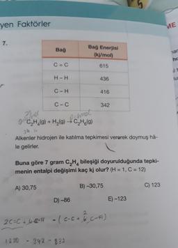 yen Faktörler
7.
Bağ
C=C
A) 30,75
H-H
C-H
1230
C-C
28 el
(C₂H₂(g) + H₂(g) → C₂H6(g)
frumet
Bağ Enerjisi
(kj/mol)
615
24 u
Alkenler hidrojen ile katılma tepkimesi vererek doymuş hâ-
le gelirler.
D) -86
436
Buna göre 7 gram C₂H4 bileşiği doyurulduğunda tepki-
menin entalpi değişimi kaç kj olur? (H = 1, C = 12)
416
342-832
342
2
2C=C+40-H - (c-c + 1/² (-A)
B) -30,75
E)-123
C) 123
ME
nar
hiz
lus