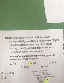 10. Normal koşullar altında 13,44 litre hacim
kaplayan N₂O5(g) ve CO₂(g) karışımında CO₂(g)
bileşiğinin içerdiği toplam mol atom sayısı
N₂O5(g) bileşiğinin içerdiği toplam mol atom
sayısından 2,2 mol atom eksiktir.
Buna göre bu karışım toplam kaç gram O
atomu içerir? (O: 16 g/mol)
A) 48
B) 38,4
205+co
6mol
D) 25,6
E) 19,2
2.2.4
13.44)
13,44=22.4.*
#mol
016
C) 35,2
mol