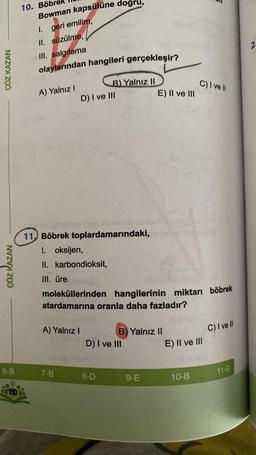 ÇÖZ KAZAN
ÇÖZ KAZAN
6-B
150
10. Böb
Bowman kapsülüne doğru,
I. geri emilim,
II. süzülme,
III. salgılama
olaylarından hangileri gerçekleşir?
A) Yalnız I
D) I ve III
olime inep ninhellux
11, Böbrek toplardamarındaki,
1. oksijen,
II. karbondioksit,
III. üre
B) Yalnız II
A) Yalnız I
7-B
snnemsigor (A
moleküllerinden hangilerinin miktarı böbrek
atardamarına oranla daha fazladır?
8-D
D) I ve III
E) II ve III
B) Yalnız II
9-E
C) I ve II
700H (3
E) II ve III
10-B
C) I ve Il
11-B
2.