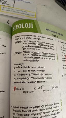 neral
glikoz
mnoasit
1 secilik siralomas
Zuzume <get en signes
kılcal
Live III
ndan
ye ll
BİYOLOJİ
1.
Böbreklerin çalışması üzerine etkili olan hormonlar-
la ilgili X ve Y bilgileri verilmiştir.
X bilgisi: Kanın ozmotik basıncının azalması so-
nucu hipofizden salgılanan ADH miktarı
artar Bu sayede böbreklerden kana ge-
çen su miktarı artar.
2.
Y bilgisi: Aldosteron hormonu nefronun distal tü-
bül ve toplama kanallarını etkileyerek
daha fazla sodyum ve suyun geri emili-
mini gerçekleştirir.
Buna göre;
Her iki bilgi de yanlış verilmiştir.
II. Her iki bilgi de doğru verilmiştir.
Coy
III. X bilgisi yanlış, Y bilgisi doğru verilmiştir.
IV. X bilgisi doğru, Y bilgisi yanlış verilmiştir.
ifadelerinden hangileri doğrudur?
A) Yalnız III
UNITE 8 GELİŞME TESTLERI
TEST-2
D) II ve IV
B) I ve II
ÇÖZ KAZAN
C) II ve III
E) III ve IV
3. Sağlıklı ins
Böbrek bölgesinde şiddetli ağrı belirtisiyle doktora
da böbrek taşları düşürdüğü sonucuna varılmıştır.
başvuran Mehmet Bey'in yapılan tahlilleri sonucun-
Gercold
moliyat sonrasında böbreğinden
rilmiştir.
II. glikoz,
III. amino
IV. su,
ÇÖZ KAZAN
V. sod
moleku
aşağıda
A) I
C) III
gli
4. D