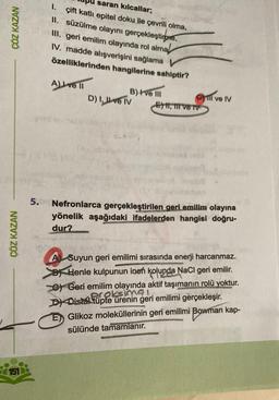 ÇÖZ KAZAN
ÇÖZ KAZAN
151
saran kılcallar;
1. çift katlı epitel doku ile çevrili olma,
II. süzülme olayını gerçekleştirme,
III. geri emilim olayında rol almal
IV. madde alışverişini sağlama V
özelliklerinden hangilerine sahiptir?
A) ve Il
B) I've III
D) I, ve IV
Ey, mive TV
DXDistal tupte
ll ve IV
5.6 Nefronlarca gerçekleştirilen geri emilim olayına
yönelik aşağıdaki ifadelerden hangisi doğru-
dur?
A Suyun geri emilimi sırasında enerji harcanmaz.
Henle kulpunun inen kolunda NaCl geri emilir.
Geri emilim olayında aktif taşımanın rolü yoktur.
ürenin geri emilimi gerçekleşir.
simal
E Glikoz moleküllerinin geri emilimi Bowman kap-
sülünde tamamlanır.