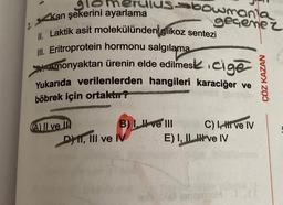 2.
glomerulusbowmania
Kan şekerini ayarlama
II. Laktik asit molekülünden glikoz sentezi
III. Eritroprotein hormonu salgılama
Amonyaktan ürenin elde edilmesi icige
Yukarıda verilenlerden hangileri karaciğer ve
böbrek için ortaktır?
(A) II ve II
B) I. ve III
DHI, III ve IV
geçemez
C) I, HI ve IV
E) I, II ve IV
ÇÖZ KAZAN