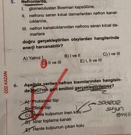 ÇÖZ KAZAN
5.
Nefronlarda,
1. glomerulustan Bowman kapsülüne, CA
II. nefronu saran kılcal damarlardan nefron kanal-
cıklarına,
III. nefron kanalcıklarından nefronu saran kılcal da-
marlara
doğru gerçekleştirilen olaylardan hangilerinde
enerji harcanabilir?
A) Yalnız I
D) II ve III
B) I ve II
A) Proksimal tüp
B) Distal tüp
E) I, II ve III
M
6. Aşağıda verilen nefron kısımlarından hangisin-
de NaCI'nin geri emilimi gerçekleştirilemez?
C) Henle kulpunun inen kolu
D) Idrar toplama kanalı
E Henle kulpunun çıkan kolu
C) I ve III
sadece
suyun
emili