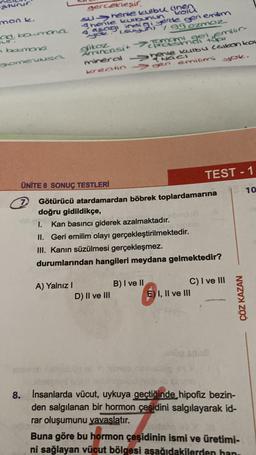 aturur.
man k.
od
bowmona
n baimona
glomerulusa
gerçekleşir
Suhenie kulbu cine
Thenie kulbunun
4 asagi indigi yerde gerni emilim
you. Isuyun) / 99 ozmoz
glikoz
Aminoasit
mineral
A) Yalnız I
mami geri emlir-
Shenie kulbu (alkan ko
kreatingen emilimi
yok.
ÜNİTE 8 SONUÇ TESTLERİ
7 Götürücü atardamardan böbrek toplardamarına
doğru gidildikçe,
I.
Kan basıncı giderek azalmaktadır.
II. Geri emilim olayı gerçekleştirilmektedir.
III. Kanın süzülmesi gerçekleşmez.
durumlarından hangileri meydana gelmektedir?
D) II ve III
TEST - 1
B) I ve II
C) I ve III
E) I, II ve III
op soub
ÇÖZ KAZAN
8. Insanlarda vücut, uykuya geçtiğinde hipofiz bezin-
den salgılanan bir hormon çeşidini salgılayarak id-
rar oluşumunu yavaşlatır.
Buna göre bu hormon çeşidinin ismi ve üretimi-
ni sağlayan vücut bölgesi aşağıdakilerden han.
10